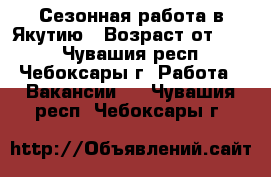 Сезонная работа в Якутию › Возраст от ­ 25 - Чувашия респ., Чебоксары г. Работа » Вакансии   . Чувашия респ.,Чебоксары г.